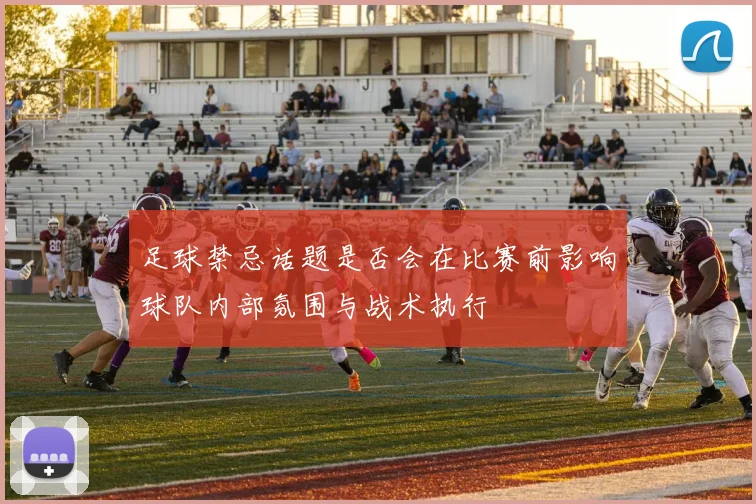 足球禁忌话题是否会在比赛前影响球队内部氛围与战术执行