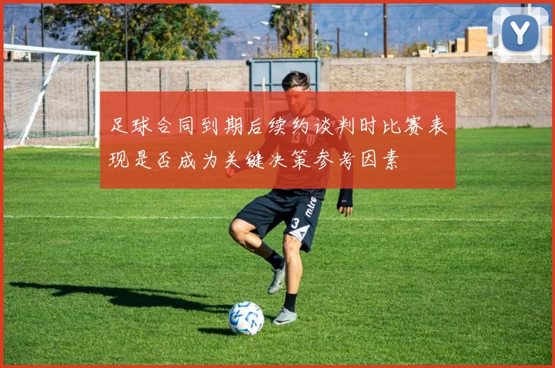 足球合同到期后续约谈判时比赛表现是否成为关键决策参考因素