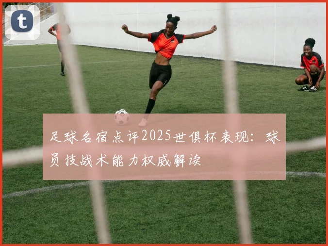 足球名宿点评2025世俱杯表现：球员技战术能力权威解读